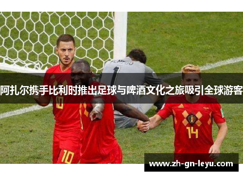 阿扎尔携手比利时推出足球与啤酒文化之旅吸引全球游客