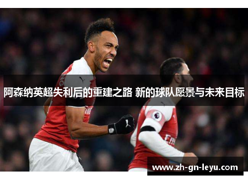 阿森纳英超失利后的重建之路 新的球队愿景与未来目标
