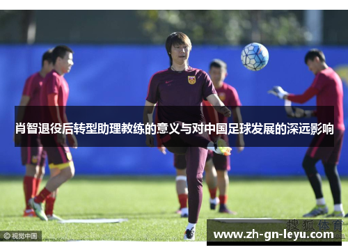 肖智退役后转型助理教练的意义与对中国足球发展的深远影响