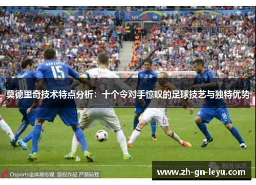 莫德里奇技术特点分析：十个令对手惊叹的足球技艺与独特优势