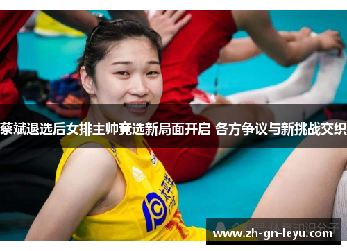 蔡斌退选后女排主帅竞选新局面开启 各方争议与新挑战交织