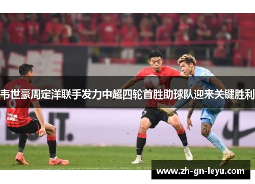 韦世豪周定洋联手发力中超四轮首胜助球队迎来关键胜利 韦世豪周定洋联手发力中超四轮首胜助球队迎来关键胜利