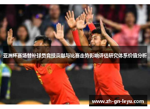亚洲杯赛场替补球员竞技贡献与比赛走势影响评估研究体系价值分析 亚洲杯赛场替补球员竞技贡献与比赛走势影响评估研究体系价值分析