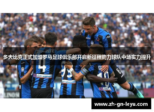多夫比克正式加盟罗马足球俱乐部开启新征程助力球队中场实力提升
