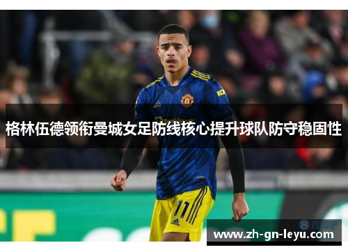 格林伍德领衔曼城女足防线核心提升球队防守稳固性 格林伍德领衔曼城女足防线核心提升球队防守稳固性