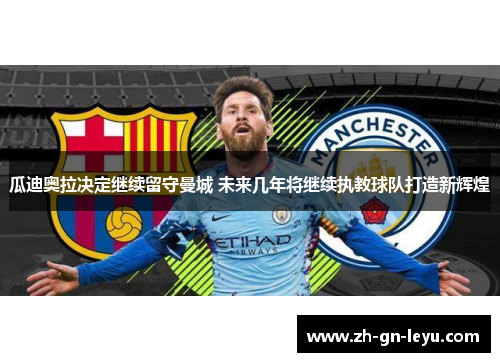 瓜迪奥拉决定继续留守曼城 未来几年将继续执教球队打造新辉煌 瓜迪奥拉决定继续留守曼城 未来几年将继续执教球队打造新辉煌