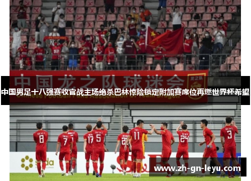 中国男足十八强赛收官战主场绝杀巴林惊险锁定附加赛席位再燃世界杯希望