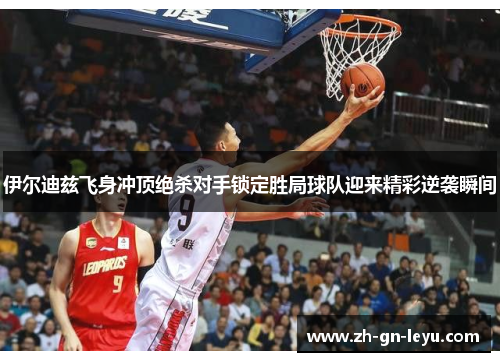 伊尔迪兹飞身冲顶绝杀对手锁定胜局球队迎来精彩逆袭瞬间